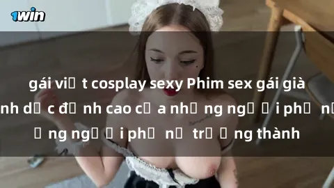 gái việt cosplay sexy Phim sex gái già: Trải nghiệm tình dục đỉnh cao của những người phụ nữ trưởng thành