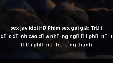 sex jav idol HD Phim sex gái già: Trải nghiệm tình dục đỉnh cao của những người phụ nữ trưởng thành