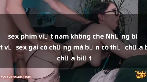 sex phim việt nam không che Những bí mật về sex gái có chồng mà bạn có thể chưa biết