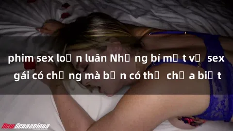 phim sex loạn luân Những bí mật về sex gái có chồng mà bạn có thể chưa biết