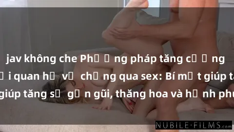 jav không che Phương pháp tăng cường gắn kết trong mối quan hệ vợ chồng qua sex: Bí mật giúp tăng sự gần gũi, thăng hoa và hạnh phúc cho cặp đôi