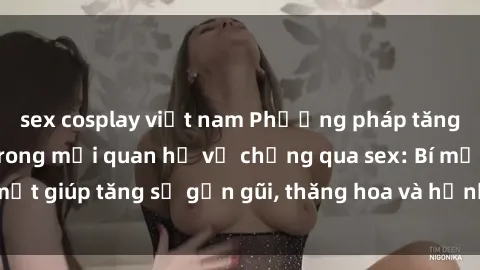sex cosplay việt nam Phương pháp tăng cường gắn kết trong mối quan hệ vợ chồng qua sex: Bí mật giúp tăng sự gần gũi, thăng hoa và hạnh phúc cho cặp đôi