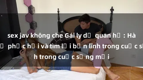 sex jav không che Gái ly dị quan hệ: Hành trình tự phục hồi và tìm lại bản lĩnh trong cuộc sống mới