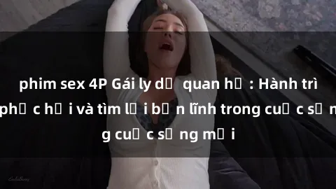 phim sex 4P Gái ly dị quan hệ: Hành trình tự phục hồi và tìm lại bản lĩnh trong cuộc sống mới