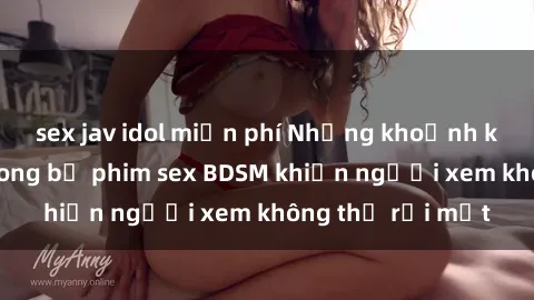 sex jav idol miễn phí Những khoảnh khắc hấp dẫn trong bộ phim sex BDSM khiến người xem không thể rời mắt