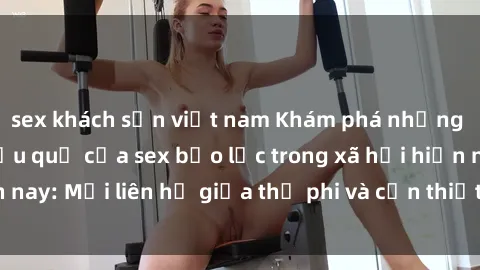 sex khách sạn việt nam Khám phá những nguyên nhân và hậu quả của sex bạo lực trong xã hội hiện nay: Mối liên hệ giữa thị phi và cần thiết phải ngăn chặn.