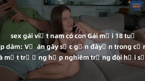 sex gái việt nam có con Gái mới 18 tuổi bị trói và bị hiếp dâm: Vụ án gây sốc gần đâyến trong cộng đồng. Đây là một trường hợp nghiêm trọng đòi hỏi sự can thiệp mạnh mẽ từ phía công lý.