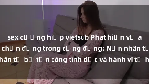 sex cưỡng hiếp vietsub Phát hiện vụ án bạo dâm sex gây chấn động trong cộng đồng: Nạn nhân tố bị tấn công tình dục và hành vi tệ hại được tiết lộ