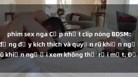 phim sex nga Cập nhật clip nóng BDSM: Những pha hành động đầy kích thích và quyến rũ khiến người xem không thể rời mắt. Đừng bỏ lỡ!