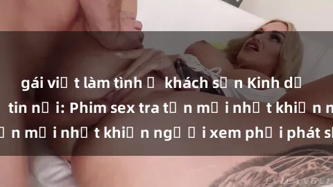 gái việt làm tình ở khách sạn Kinh dị đến nỗi không thể tin nổi: Phim sex tra tấn mới nhất khiến người xem phải phát sốt!