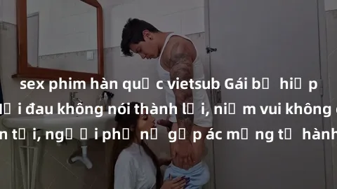sex phim hàn quốc vietsub Gái bị hiếp dâm bạo lực: Nỗi đau không nói thành lời, niềm vui không còn tồn tại, người phụ nữ gặp ác mộng từ hành động độc ác của kẻ xấu.