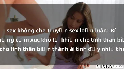 sex không che Truyện sex loạn luân: Bí mật gia đình và những cảm xúc khó tả khiến cho tình thân biến thành ái tình đầy nhiệt huyết