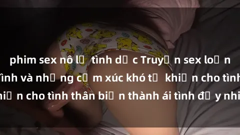 phim sex nô lệ tình dục Truyện sex loạn luân: Bí mật gia đình và những cảm xúc khó tả khiến cho tình thân biến thành ái tình đầy nhiệt huyết