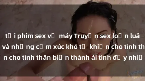 tải phim sex về máy Truyện sex loạn luân: Bí mật gia đình và những cảm xúc khó tả khiến cho tình thân biến thành ái tình đầy nhiệt huyết
