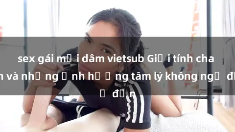 sex gái mại dâm vietsub Giới tính cha con và những ảnh hưởng tâm lý không ngờ đến