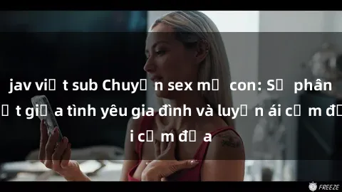 jav việt sub Chuyện sex mẹ con: Sự phân biệt giữa tình yêu gia đình và luyến ái cấm địa
