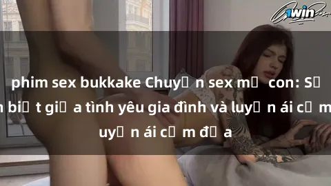 phim sex bukkake Chuyện sex mẹ con: Sự phân biệt giữa tình yêu gia đình và luyến ái cấm địa