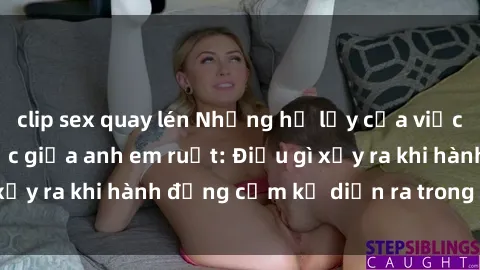 clip sex quay lén Những hệ lụy của việc có quan hệ tình dục giữa anh em ruột: Điều gì xảy ra khi hành động cấm kỵ diễn ra trong gia đình?