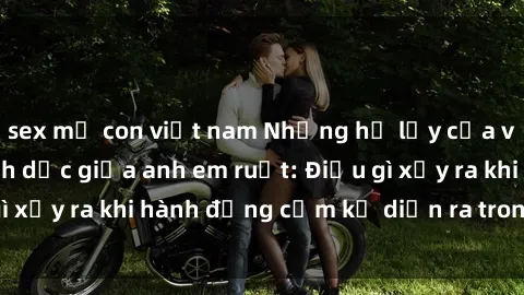 sex mẹ con việt nam Những hệ lụy của việc có quan hệ tình dục giữa anh em ruột: Điều gì xảy ra khi hành động cấm kỵ diễn ra trong gia đình?