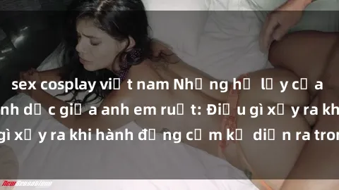 sex cosplay việt nam Những hệ lụy của việc có quan hệ tình dục giữa anh em ruột: Điều gì xảy ra khi hành động cấm kỵ diễn ra trong gia đình?