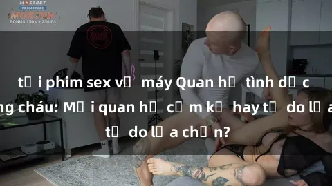 tải phim sex về máy Quan hệ tình dục giữa ông cháu: Mối quan hệ cấm kỵ hay tự do lựa chọn?