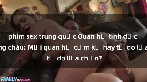 phim sex trung quốc Quan hệ tình dục giữa ông cháu: Mối quan hệ cấm kỵ hay tự do lựa chọn?