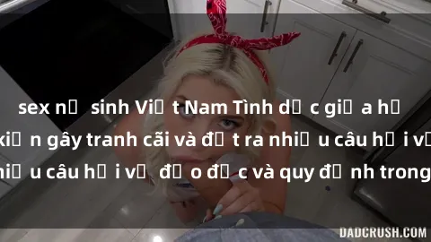 sex nữ sinh Việt Nam Tình dục giữa họ hàng: Những sự kiện gây tranh cãi và đặt ra nhiều câu hỏi về đạo đức và quy định trong xã hội.