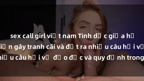 sex call girl việt nam Tình dục giữa họ hàng: Những sự kiện gây tranh cãi và đặt ra nhiều câu hỏi về đạo đức và quy định trong xã hội.