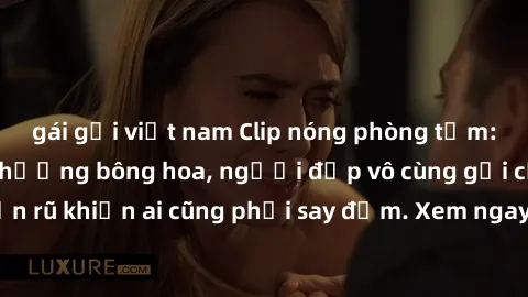 gái gọi việt nam Clip nóng phòng tắm: Hít thở nồng nàn hương bông hoa, người đẹp vô cùng gợi cảm và quyến rũ khiến ai cũng phải say đắm. Xem ngay để trải nghiệm điều đặc biệt!