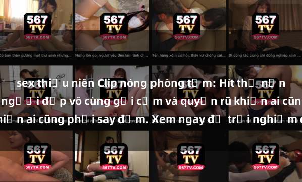 sex thiếu niên Clip nóng phòng tắm: Hít thở nồng nàn hương bông hoa, người đẹp vô cùng gợi cảm và quyến rũ khiến ai cũng phải say đắm. Xem ngay để trải nghiệm điều đặc biệt!