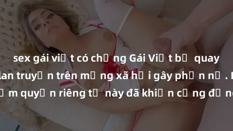 sex gái việt có chồng Gái Việt bị quay lén khi tắm, clip lan truyền trên mạng xã hội gây phẫn nộ. Hành động vi phạm quyền riêng tư này đã khiến cộng đồng mạng bức xúc và đòi trừng phạt thật nghiêm khắ