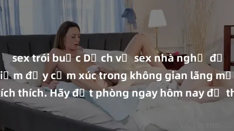 sex trói buộc Dịch vụ sex nhà nghỉ đẳng cấp: Trải nghiệm đầy cảm xúc trong không gian lãng mạn, đầy kích thích. Hãy đặt phòng ngay hôm nay để thỏa mãn khát khao của bạn!