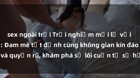 sex ngoài trời Trải nghiệm mới lạ với sex phòng thay đồ: Đam mê tột đỉnh cùng không gian kín đáo và quyến rũ, khám phá sự lôi cuốn từ sự hấp dẫn của nơi này.