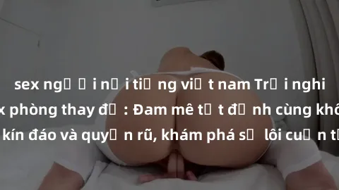 sex người nổi tiếng việt nam Trải nghiệm mới lạ với sex phòng thay đồ: Đam mê tột đỉnh cùng không gian kín đáo và quyến rũ, khám phá sự lôi cuốn từ sự hấp dẫn của nơi này.