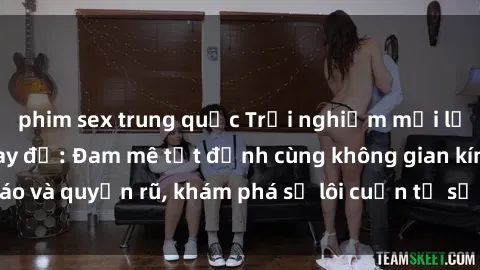 phim sex trung quốc Trải nghiệm mới lạ với sex phòng thay đồ: Đam mê tột đỉnh cùng không gian kín đáo và quyến rũ, khám phá sự lôi cuốn từ sự hấp dẫn của nơi này.