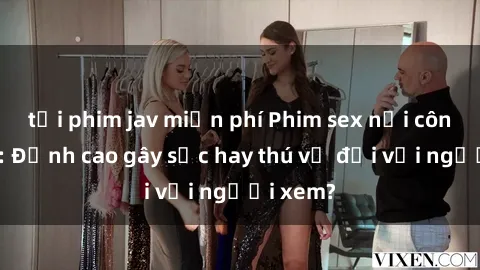 tải phim jav miễn phí Phim sex nơi công cộng: Đỉnh cao gây sốc hay thú vị đối với người xem?