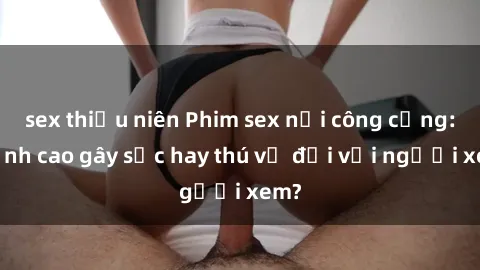 sex thiếu niên Phim sex nơi công cộng: Đỉnh cao gây sốc hay thú vị đối với người xem?