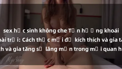 sex học sinh không che Tận hưởng khoái cảm với sex ngoài trời: Cách thức mới để kích thích và gia tăng sự lãng mạn trong mối quan hệ của bạn!