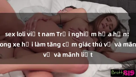 sex loli việt nam Trải nghiệm hứa hẹn: Sex trong xe hơi làm tăng cảm giác thú vị và mãnh liệt