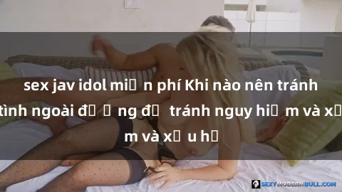 sex jav idol miễn phí Khi nào nên tránh làm tình ngoài đường để tránh nguy hiểm và xấu hổ