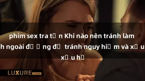 phim sex tra tấn Khi nào nên tránh làm tình ngoài đường để tránh nguy hiểm và xấu hổ