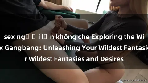 sex người lớn không che Exploring the Wild World of Sex Gangbang: Unleashing Your Wildest Fantasies and Desires