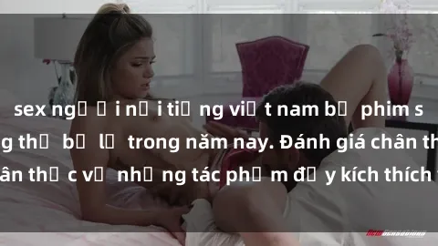 sex người nổi tiếng việt nam bộ phim sex  đáng xem không thể bỏ lỡ trong năm nay. Đánh giá chân thực về những tác phẩm đầy kích thích và hấp dẫn này.