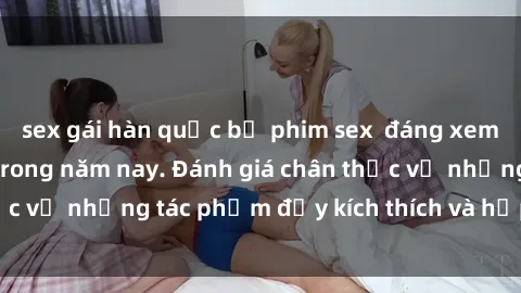 sex gái hàn quốc bộ phim sex  đáng xem không thể bỏ lỡ trong năm nay. Đánh giá chân thực về những tác phẩm đầy kích thích và hấp dẫn này.