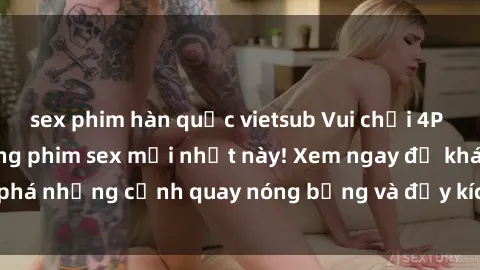 sex phim hàn quốc vietsub Vui chơi 4P cực kỳ hấp dẫn trong phim sex mới nhất này! Xem ngay để khám phá những cảnh quay nóng bỏng và đầy kích thích của bộ phim này!