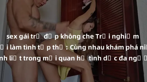 sex gái trẻ đẹp không che Trải nghiệm cảm xúc mới mẻ với làm tình tập thể: Cùng nhau khám phá niềm vui và sự mãnh liệt trong mối quan hệ tình dục đa người. Hãy thử ngay để biết cảm giác thú vị này!
