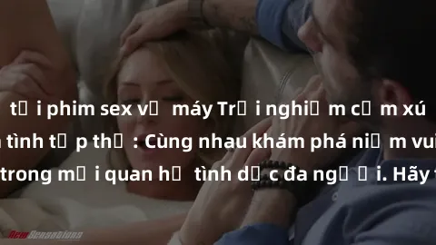 tải phim sex về máy Trải nghiệm cảm xúc mới mẻ với làm tình tập thể: Cùng nhau khám phá niềm vui và sự mãnh liệt trong mối quan hệ tình dục đa người. Hãy thử ngay để biết cảm giác thú vị này!
