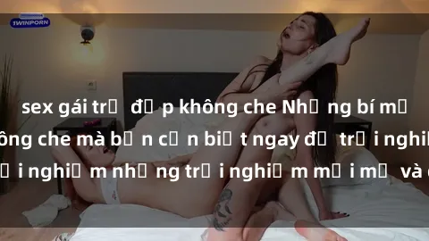 sex gái trẻ đẹp không che Những bí mật của sex nhóm không che mà bạn cần biết ngay để trải nghiệm những trải nghiệm mới mẻ và đầy kích thích.