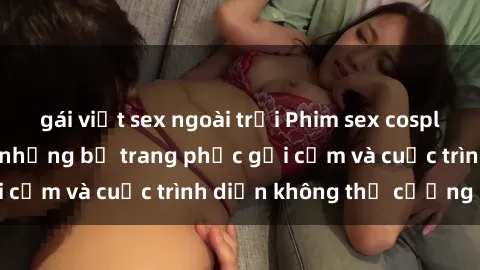 gái việt sex ngoài trời Phim sex cosplay: Giấc mơ  cùng những bộ trang phục gợi cảm và cuộc trình diễn không thể cưỡng lại!