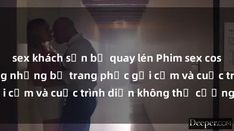 sex khách sạn bị quay lén Phim sex cosplay: Giấc mơ  cùng những bộ trang phục gợi cảm và cuộc trình diễn không thể cưỡng lại!